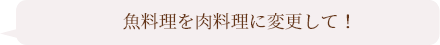 魚料理を肉料理に変更して！